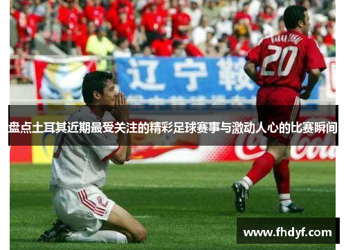 盘点土耳其近期最受关注的精彩足球赛事与激动人心的比赛瞬间